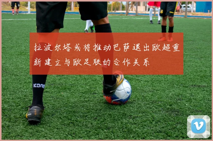 拉波尔塔或将推动巴萨退出欧超重新建立与欧足联的合作关系