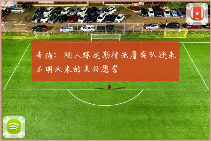 夸梅：湖人球迷期待老詹离队迎来光明未来的美好愿景