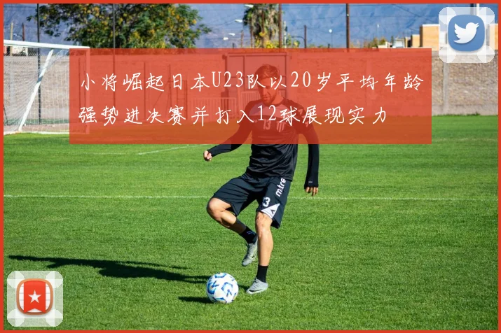 小将崛起日本U23队以20岁平均年龄强势进决赛并打入12球展现实力