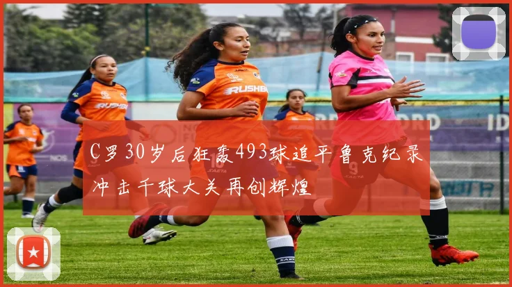 C罗30岁后狂轰493球追平鲁克纪录冲击千球大关再创辉煌