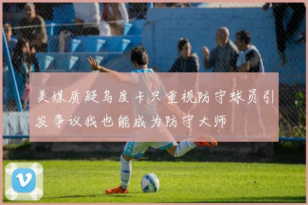 美媒质疑乌度卡只重视防守球员引发争议我也能成为防守大师