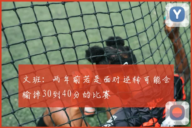 文班：两年前若是面对逆转可能会输掉30到40分的比赛
