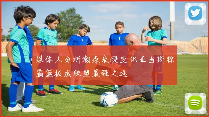 媒体人分析瀚森表现变化亚当斯称霸篮板成联盟最强之选