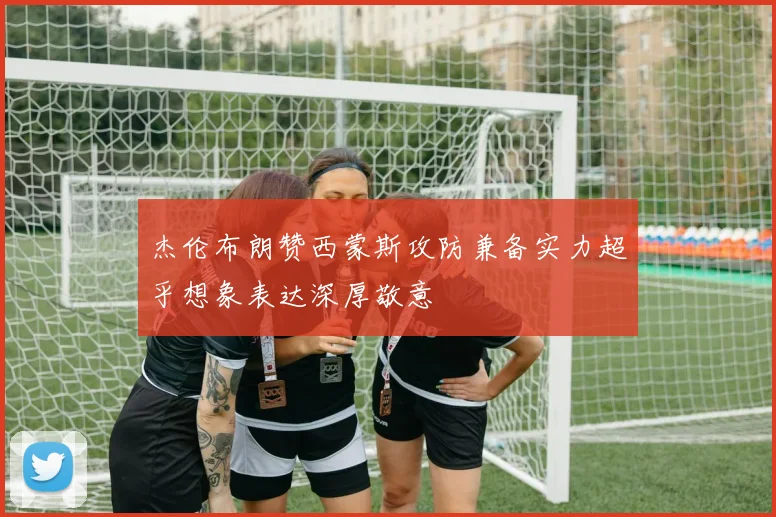 杰伦布朗赞西蒙斯攻防兼备实力超乎想象表达深厚敬意