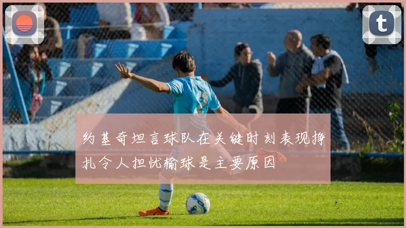 约基奇坦言球队在关键时刻表现挣扎令人担忧输球是主要原因