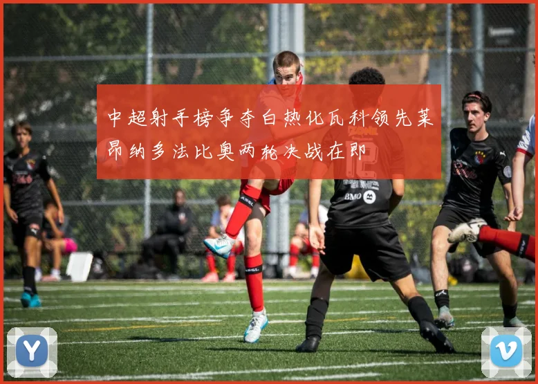 中超射手榜争夺白热化瓦科领先莱昂纳多法比奥两轮决战在即