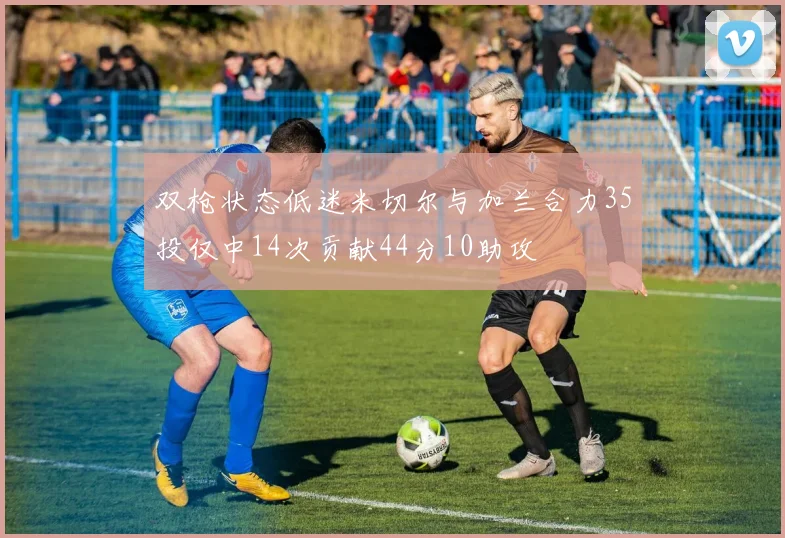 双枪状态低迷米切尔与加兰合力35投仅中14次贡献44分10助攻