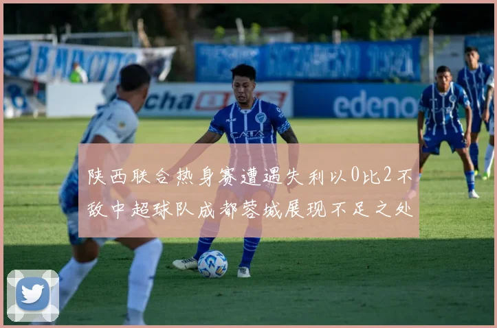 陕西联合热身赛遭遇失利以0比2不敌中超球队成都蓉城展现不足之处