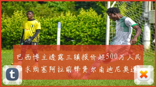 巴西博主透露三镇报价超500万人民币求购塞阿拉前锋费尔南迪尼奥遭拒绝
