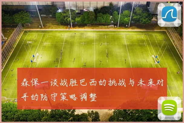 森保一谈战胜巴西的挑战与未来对手的防守策略调整
