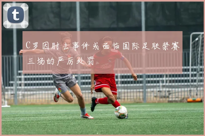 C罗因肘击事件或面临国际足联禁赛三场的严厉处罚