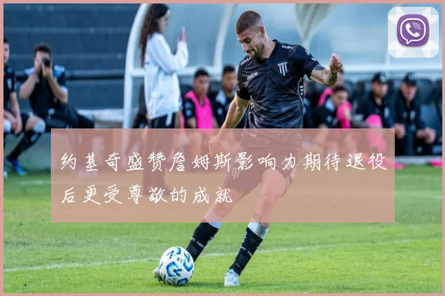 约基奇盛赞詹姆斯影响力期待退役后更受尊敬的成就