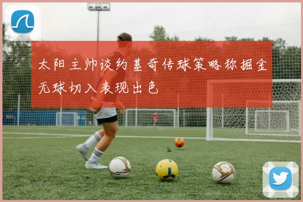 太阳主帅谈约基奇传球策略称掘金无球切入表现出色