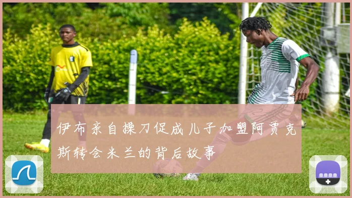 伊布亲自操刀促成儿子加盟阿贾克斯转会米兰的背后故事