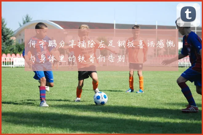 何宇鹏分享摘除左足钢板喜讯感慨与身体里的铁哥们告别