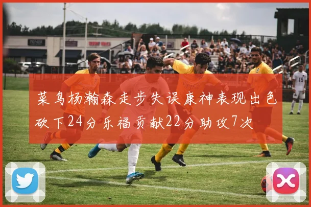 菜鸟杨瀚森走步失误康神表现出色砍下24分乐福贡献22分助攻7次
