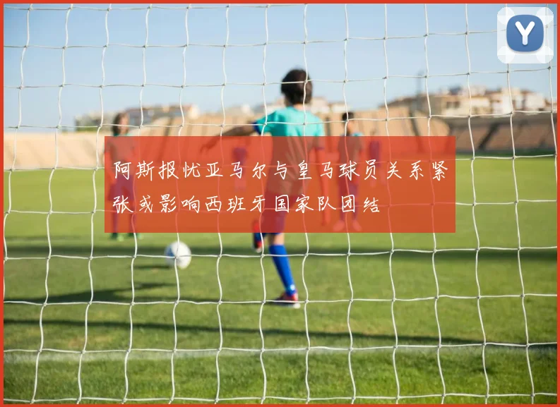 阿斯报忧亚马尔与皇马球员关系紧张或影响西班牙国家队团结