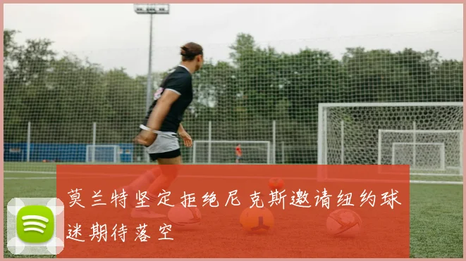 莫兰特坚定拒绝尼克斯邀请纽约球迷期待落空