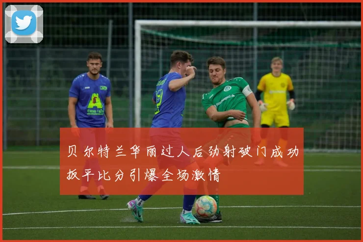 贝尔特兰华丽过人后劲射破门成功扳平比分引爆全场激情