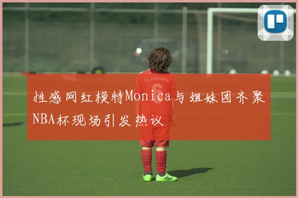 性感网红模特Monica与姐妹团齐聚NBA杯现场引发热议