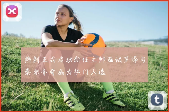热刺正式启动新任主帅面试罗泽与泰尔齐奇成为热门人选