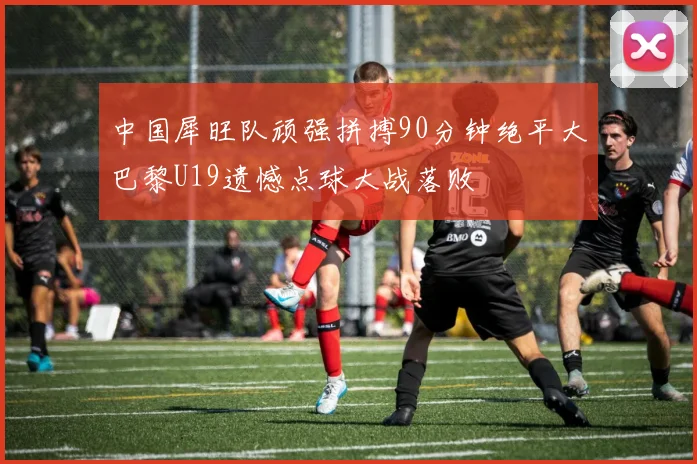 中国犀旺队顽强拼搏90分钟绝平大巴黎U19遗憾点球大战落败