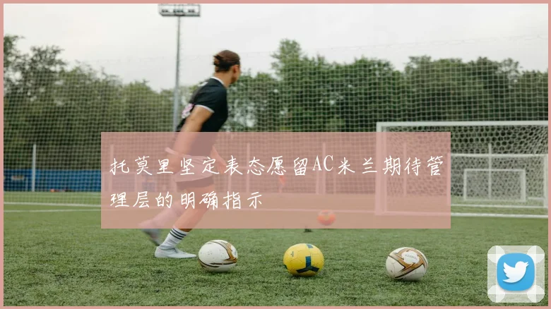 托莫里坚定表态愿留AC米兰期待管理层的明确指示
