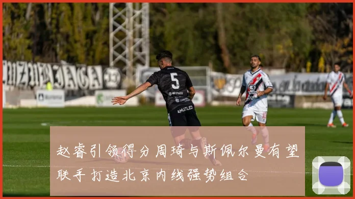 赵睿引领得分周琦与斯佩尔曼有望联手打造北京内线强势组合